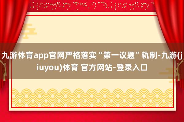 九游体育app官网严格落实“第一议题”轨制-九游(jiuyou)体育 官方网站-登录入口