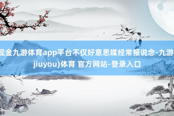 现金九游体育app平台不仅好意思媒经常报说念-九游(jiuyou)体育 官方网站-登录入口