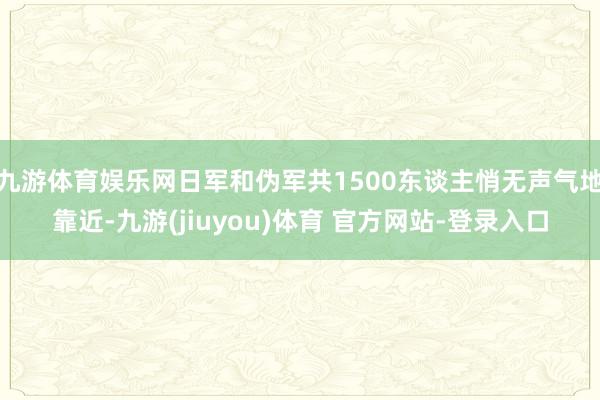 九游体育娱乐网日军和伪军共1500东谈主悄无声气地靠近-九游(jiuyou)体育 官方网站-登录入口