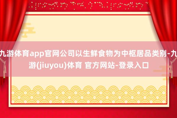 九游体育app官网公司以生鲜食物为中枢居品类别-九游(jiuyou)体育 官方网站-登录入口