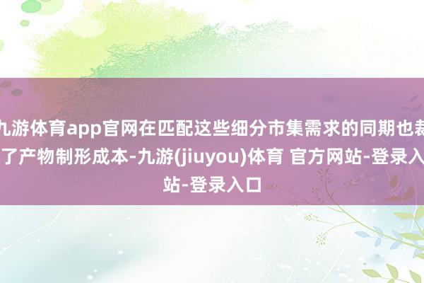 九游体育app官网在匹配这些细分市集需求的同期也裁汰了产物制形成本-九游(jiuyou)体育 官方网站-登录入口