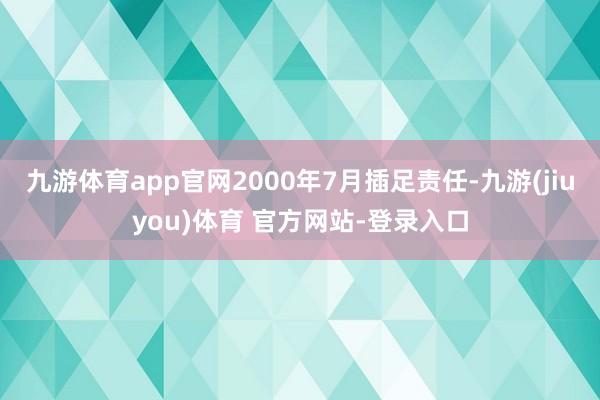 九游体育app官网2000年7月插足责任-九游(jiuyou)体育 官方网站-登录入口