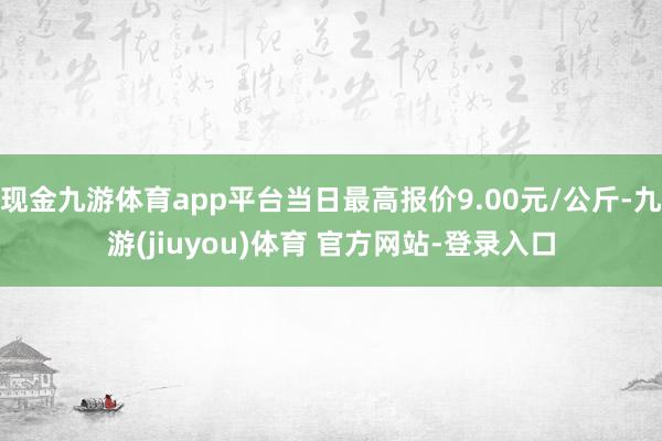 现金九游体育app平台当日最高报价9.00元/公斤-九游(jiuyou)体育 官方网站-登录入口