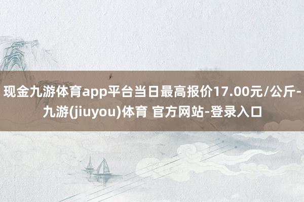 现金九游体育app平台当日最高报价17.00元/公斤-九游(jiuyou)体育 官方网站-登录入口