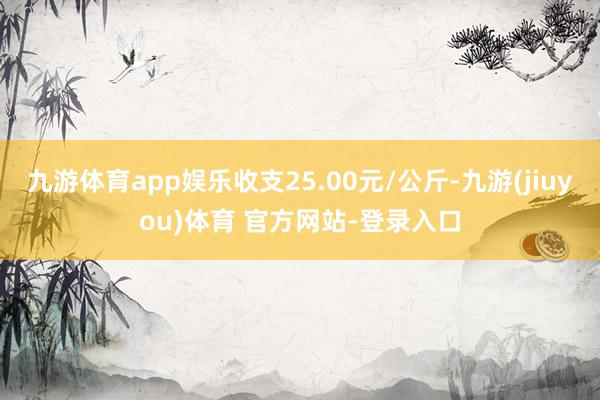 九游体育app娱乐收支25.00元/公斤-九游(jiuyou)体育 官方网站-登录入口