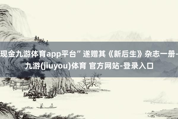 现金九游体育app平台”遂赠其《新后生》杂志一册-九游(jiuyou)体育 官方网站-登录入口