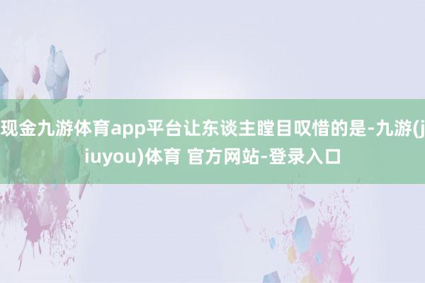 现金九游体育app平台让东谈主瞠目叹惜的是-九游(jiuyou)体育 官方网站-登录入口