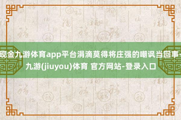 现金九游体育app平台涓滴莫得将庄强的嘲讽当回事-九游(jiuyou)体育 官方网站-登录入口