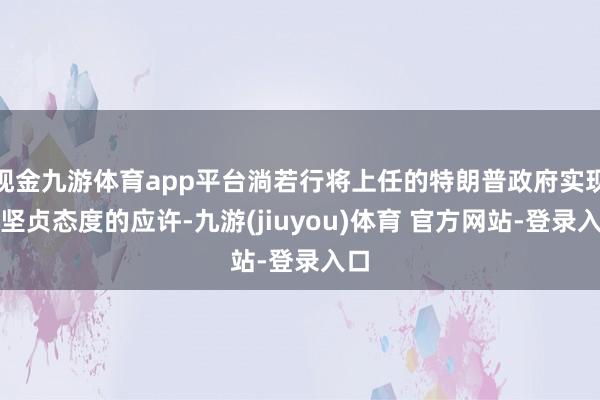 现金九游体育app平台淌若行将上任的特朗普政府实现更坚贞态度的应许-九游(jiuyou)体育 官方网站-登录入口