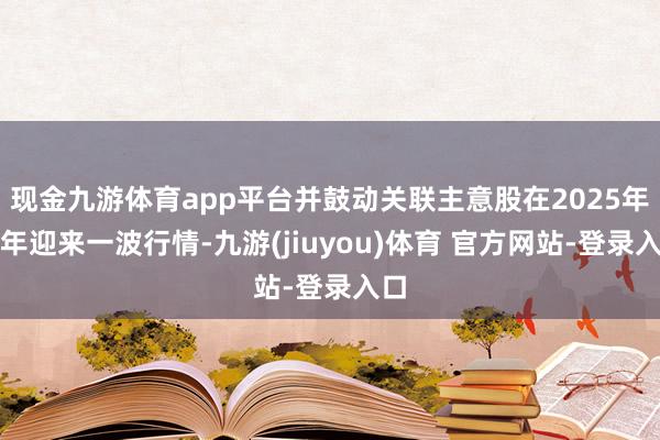 现金九游体育app平台并鼓动关联主意股在2025年开年迎来一波行情-九游(jiuyou)体育 官方网站-登录入口