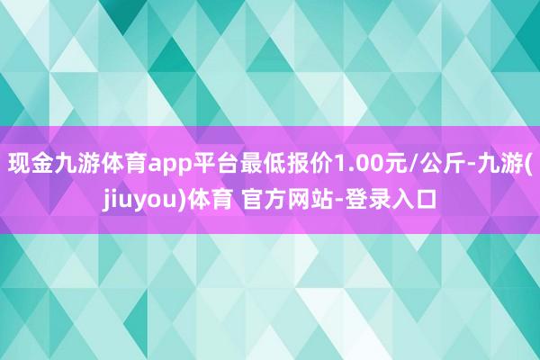 现金九游体育app平台最低报价1.00元/公斤-九游(jiuyou)体育 官方网站-登录入口