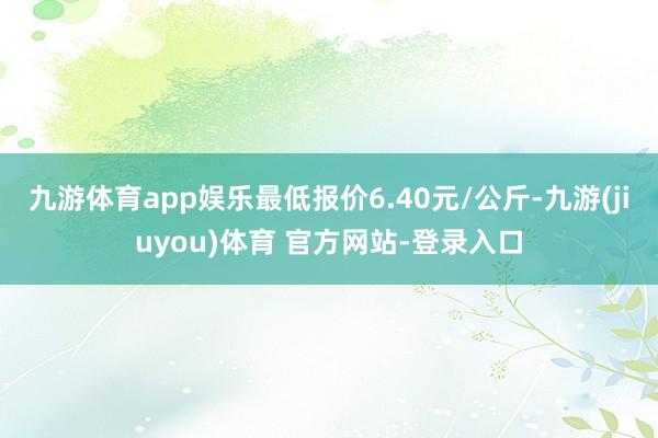 九游体育app娱乐最低报价6.40元/公斤-九游(jiuyou)体育 官方网站-登录入口