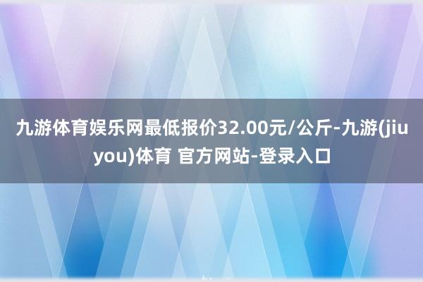九游体育娱乐网最低报价32.00元/公斤-九游(jiuyou)体育 官方网站-登录入口