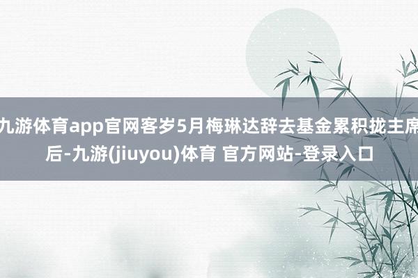 九游体育app官网客岁5月梅琳达辞去基金累积拢主席后-九游(jiuyou)体育 官方网站-登录入口