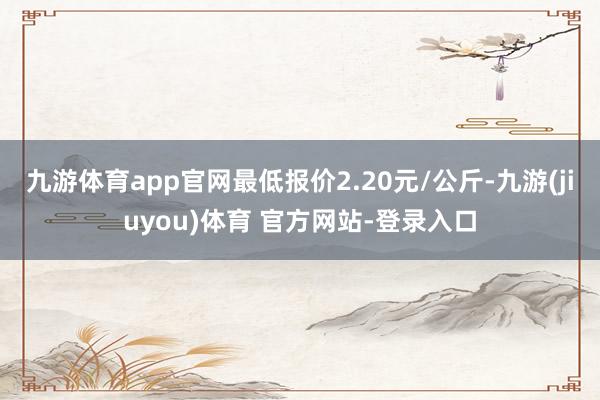 九游体育app官网最低报价2.20元/公斤-九游(jiuyou)体育 官方网站-登录入口