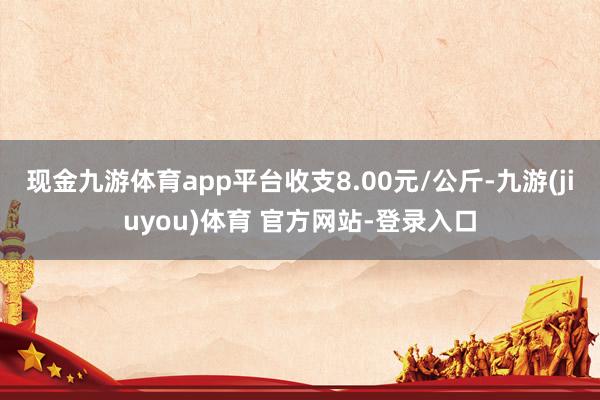 现金九游体育app平台收支8.00元/公斤-九游(jiuyou)体育 官方网站-登录入口
