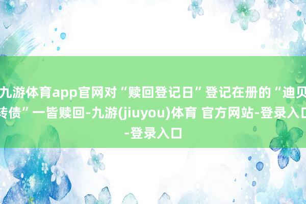 九游体育app官网对“赎回登记日”登记在册的“迪贝转债”一皆赎回-九游(jiuyou)体育 官方网站-登录入口