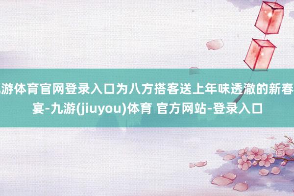 九游体育官网登录入口为八方搭客送上年味透澈的新春盛宴-九游(jiuyou)体育 官方网站-登录入口