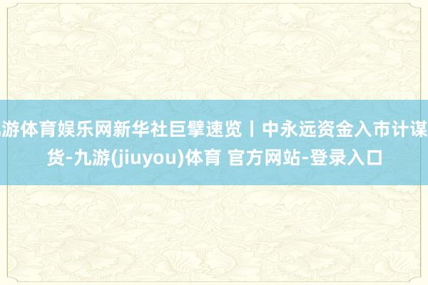 九游体育娱乐网新华社巨擘速览丨中永远资金入市计谋干货-九游(jiuyou)体育 官方网站-登录入口