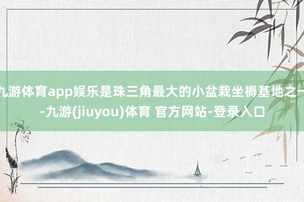 九游体育app娱乐是珠三角最大的小盆栽坐褥基地之一-九游(jiuyou)体育 官方网站-登录入口