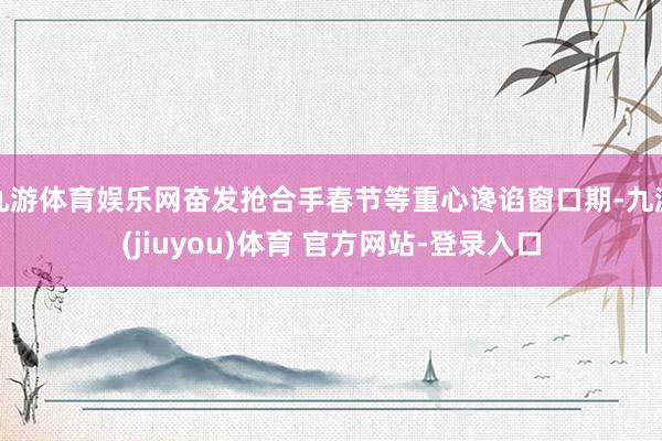 九游体育娱乐网奋发抢合手春节等重心谗谄窗口期-九游(jiuyou)体育 官方网站-登录入口