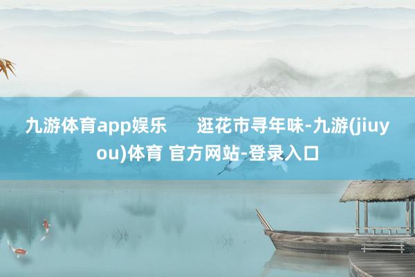 九游体育app娱乐      逛花市寻年味-九游(jiuyou)体育 官方网站-登录入口