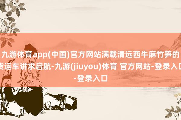 九游体育app(中国)官方网站满载清远西牛麻竹笋的货运车讲求启航-九游(jiuyou)体育 官方网站-登录入口