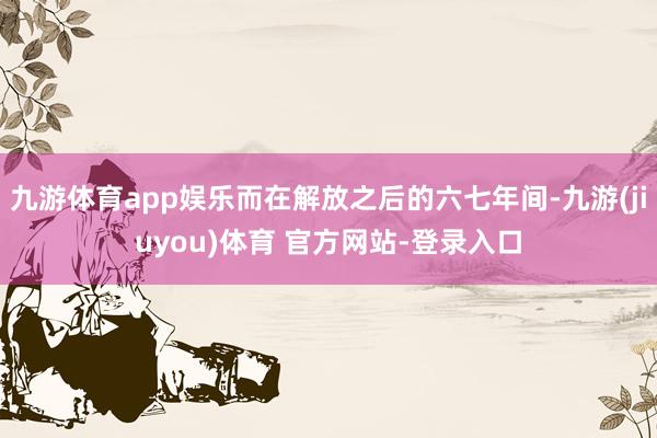 九游体育app娱乐而在解放之后的六七年间-九游(jiuyou)体育 官方网站-登录入口
