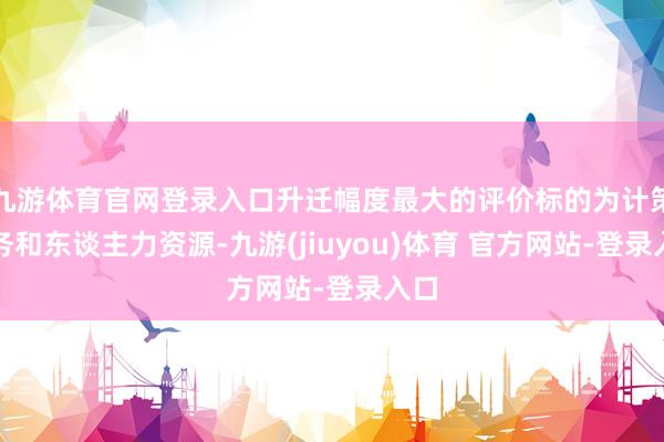 九游体育官网登录入口升迁幅度最大的评价标的为计策政务和东谈主力资源-九游(jiuyou)体育 官方网站-登录入口