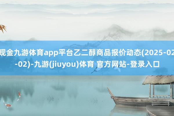 现金九游体育app平台乙二醇商品报价动态(2025-02-02)-九游(jiuyou)体育 官方网站-登录入口