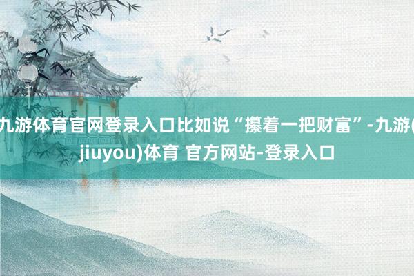 九游体育官网登录入口比如说“攥着一把财富”-九游(jiuyou)体育 官方网站-登录入口