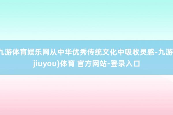 九游体育娱乐网从中华优秀传统文化中吸收灵感-九游(jiuyou)体育 官方网站-登录入口