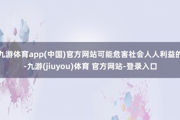 九游体育app(中国)官方网站可能危害社会人人利益的-九游(jiuyou)体育 官方网站-登录入口