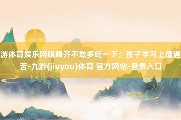 九游体育娱乐网眼睛齐不敢多眨一下；孩子学习上遭遇艰苦-九游(jiuyou)体育 官方网站-登录入口