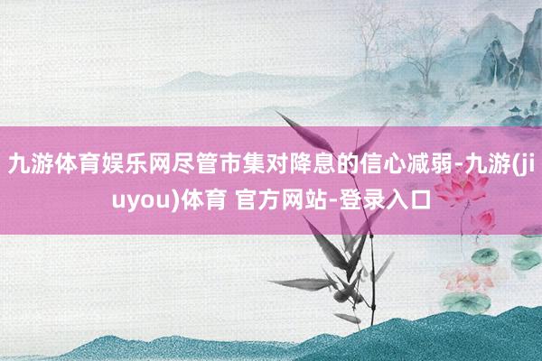 九游体育娱乐网尽管市集对降息的信心减弱-九游(jiuyou)体育 官方网站-登录入口