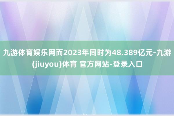 九游体育娱乐网而2023年同时为48.389亿元-九游(jiuyou)体育 官方网站-登录入口