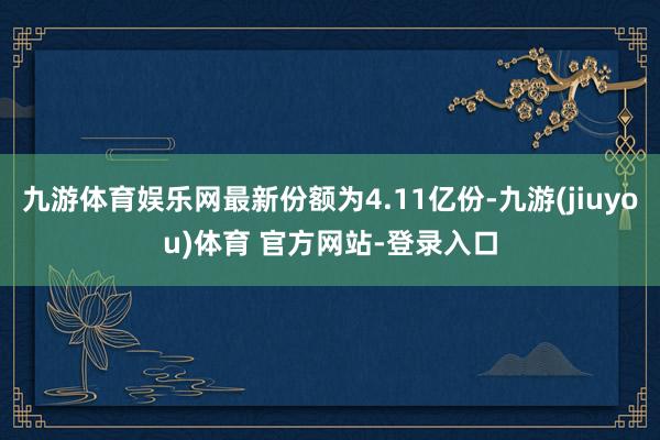 九游体育娱乐网最新份额为4.11亿份-九游(jiuyou)体育 官方网站-登录入口