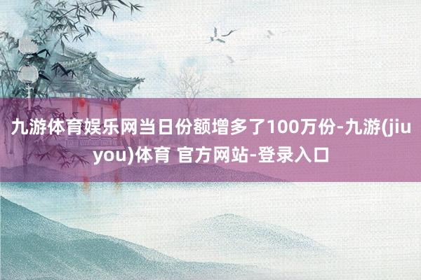 九游体育娱乐网当日份额增多了100万份-九游(jiuyou)体育 官方网站-登录入口