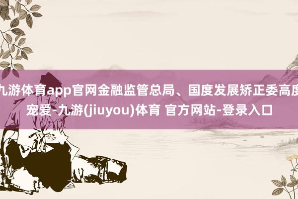 九游体育app官网金融监管总局、国度发展矫正委高度宠爱-九游(jiuyou)体育 官方网站-登录入口