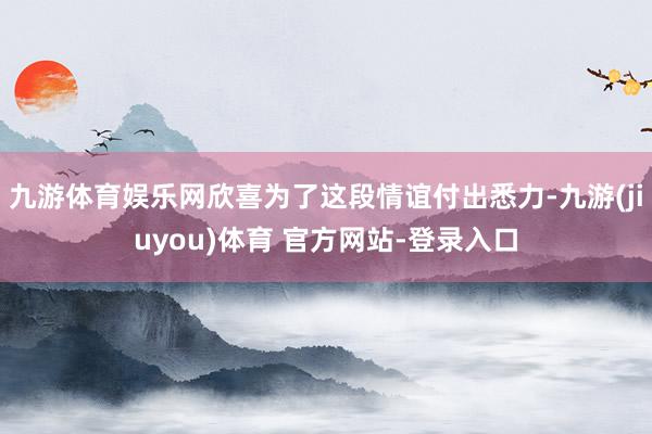 九游体育娱乐网欣喜为了这段情谊付出悉力-九游(jiuyou)体育 官方网站-登录入口