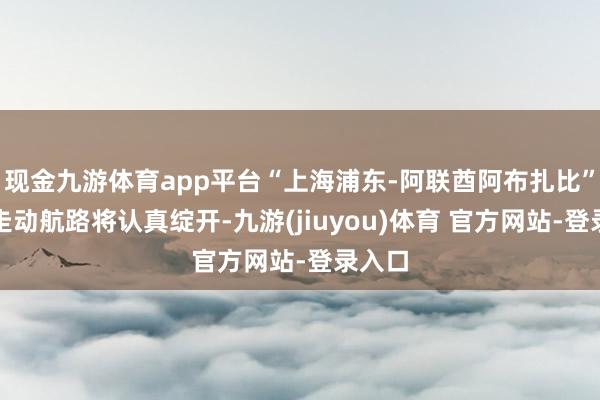现金九游体育app平台“上海浦东-阿联酋阿布扎比”直达走动航路将认真绽开-九游(jiuyou)体育 官方网站-登录入口