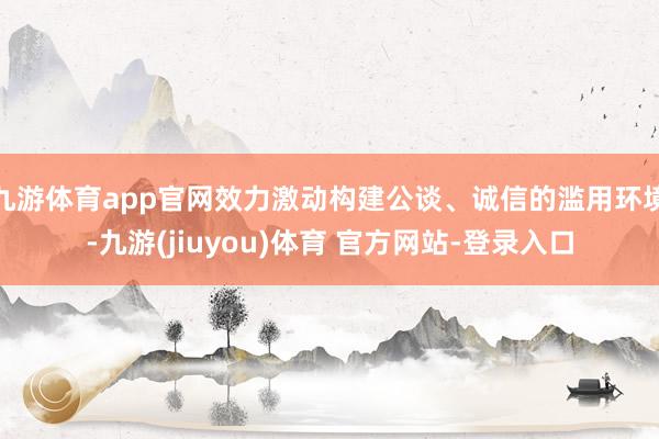 九游体育app官网效力激动构建公谈、诚信的滥用环境-九游(jiuyou)体育 官方网站-登录入口