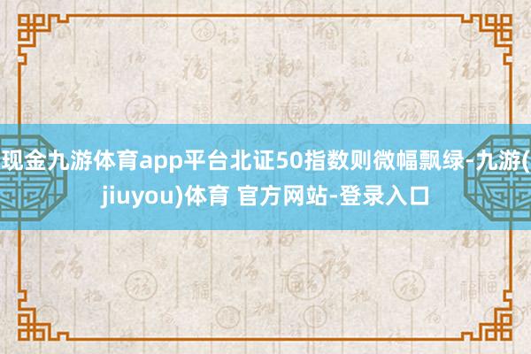 现金九游体育app平台北证50指数则微幅飘绿-九游(jiuyou)体育 官方网站-登录入口