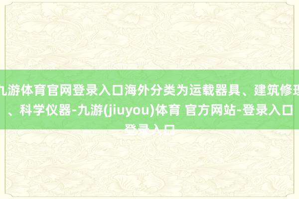 九游体育官网登录入口海外分类为运载器具、建筑修理、科学仪器-九游(jiuyou)体育 官方网站-登录入口