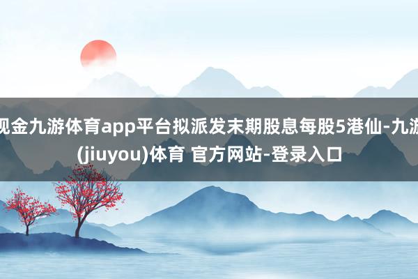 现金九游体育app平台拟派发末期股息每股5港仙-九游(jiuyou)体育 官方网站-登录入口