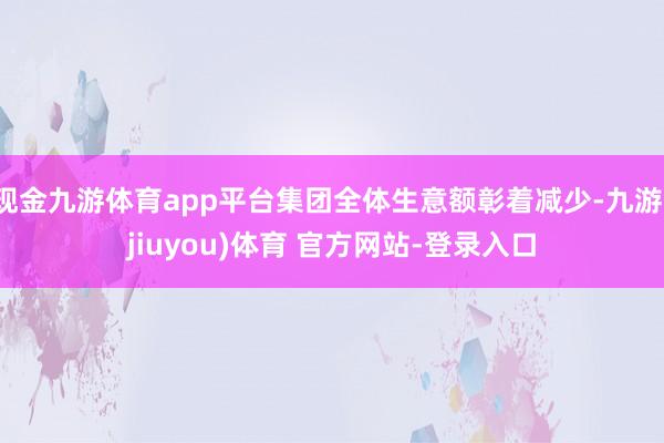 现金九游体育app平台集团全体生意额彰着减少-九游(jiuyou)体育 官方网站-登录入口