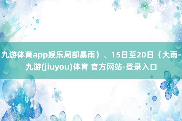 九游体育app娱乐局部暴雨）、15日至20日（大雨-九游(jiuyou)体育 官方网站-登录入口