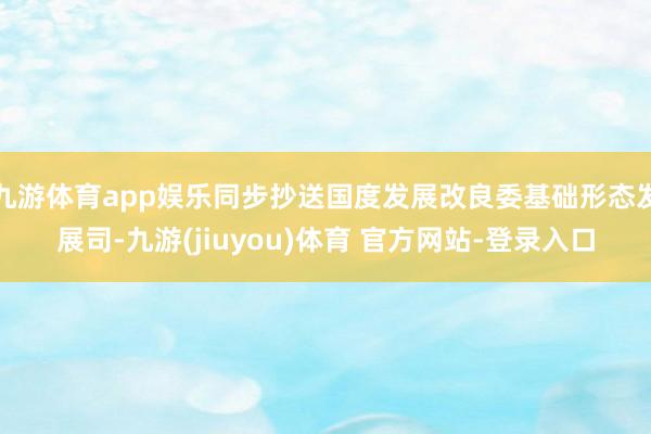九游体育app娱乐同步抄送国度发展改良委基础形态发展司-九游(jiuyou)体育 官方网站-登录入口