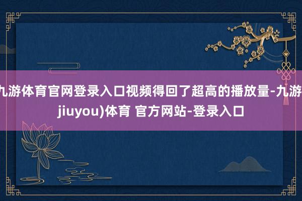 九游体育官网登录入口视频得回了超高的播放量-九游(jiuyou)体育 官方网站-登录入口