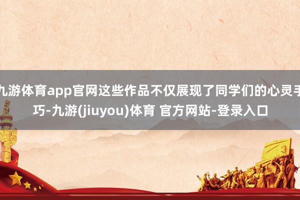九游体育app官网这些作品不仅展现了同学们的心灵手巧-九游(jiuyou)体育 官方网站-登录入口
